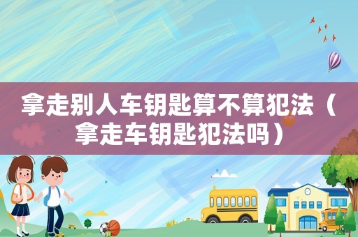 拿走別人車(chē)鑰匙算不算犯法（拿走車(chē)鑰匙犯法嗎）