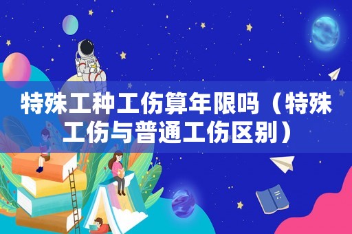 特殊工種工傷算年限嗎（特殊工傷與普通工傷區(qū)別）