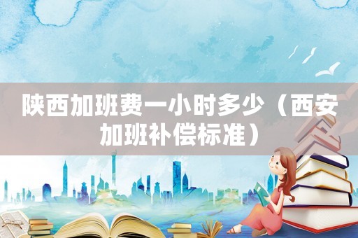 陜西加班費(fèi)一小時多少（西安加班補(bǔ)償標(biāo)準(zhǔn)）