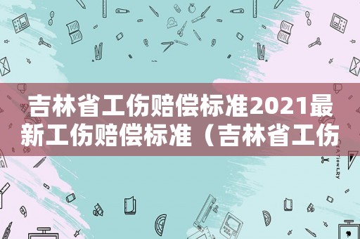吉林省工傷賠償標(biāo)準(zhǔn)2021最新工傷賠償標(biāo)準(zhǔn)（吉林省工傷認(rèn)定方法）