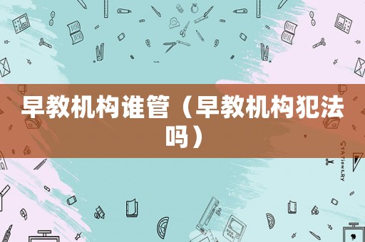 早教機(jī)構(gòu)誰管（早教機(jī)構(gòu)犯法嗎）