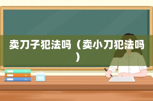 賣刀子犯法嗎（賣小刀犯法嗎）