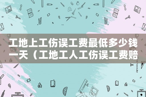 工地上工傷誤工費(fèi)最低多少錢一天（工地工人工傷誤工費(fèi)賠償）
