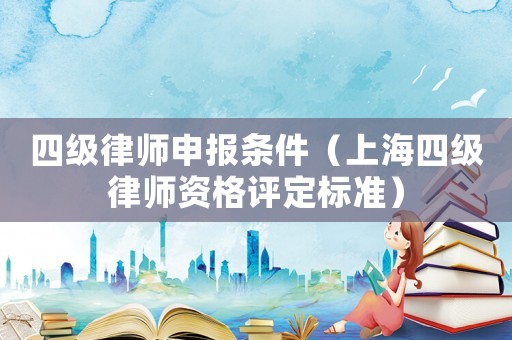 四級(jí)律師申報(bào)條件（上海四級(jí)律師資格評(píng)定標(biāo)準(zhǔn)）