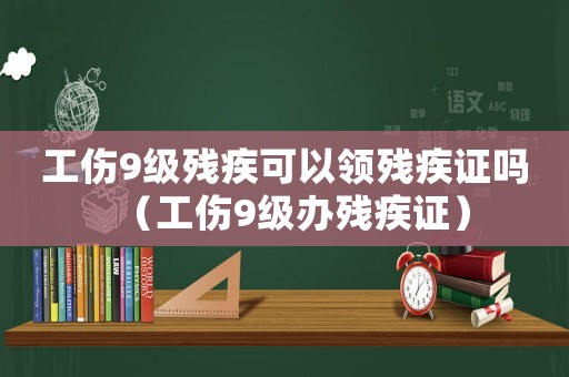 工傷9級殘疾可以領殘疾證嗎（工傷9級辦殘疾證）