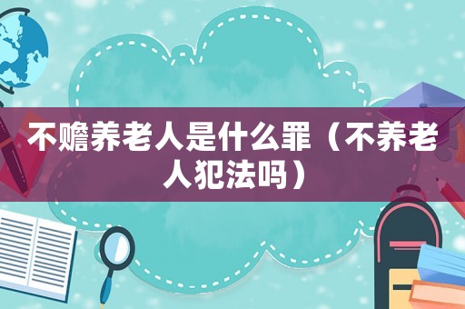 不贍養(yǎng)老人是什么罪（不養(yǎng)老人犯法嗎）