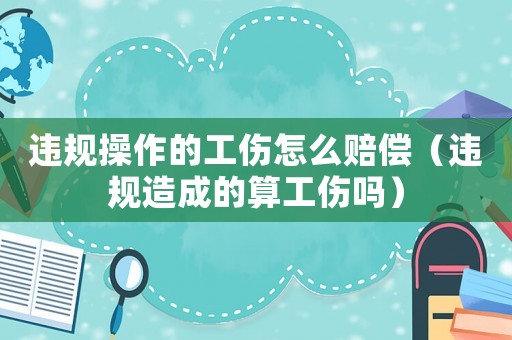 違規(guī)操作的工傷怎么賠償（違規(guī)造成的算工傷嗎）