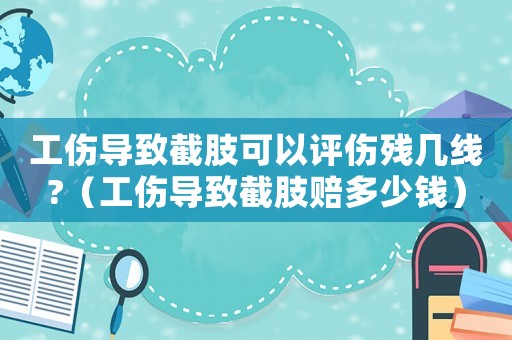 工傷導(dǎo)致截肢可以評傷殘幾線?（工傷導(dǎo)致截肢賠多少錢）