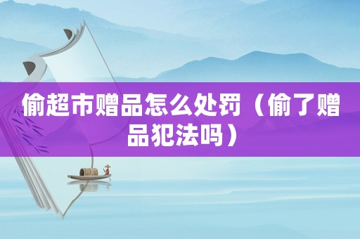 偷超市贈品怎么處罰（偷了贈品犯法嗎）
