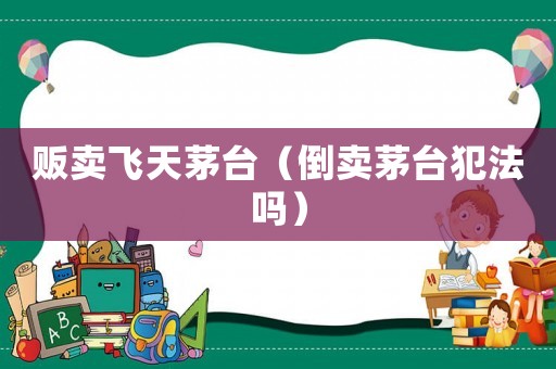 販賣飛天茅臺(tái)（倒賣茅臺(tái)犯法嗎）