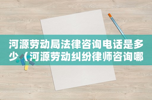 河源勞動局法律咨詢電話是多少（河源勞動糾紛律師咨詢哪里）