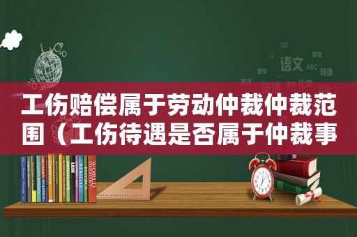 工傷賠償屬于勞動仲裁仲裁范圍（工傷待遇是否屬于仲裁事項(xiàng)）