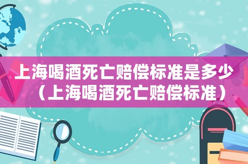 上海喝酒死亡賠償標(biāo)準(zhǔn)是多少（上海喝酒死亡賠償標(biāo)準(zhǔn)）
