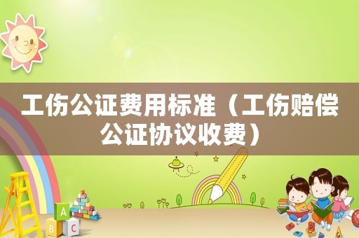 工傷公證費用標(biāo)準(zhǔn)（工傷賠償公證協(xié)議收費）