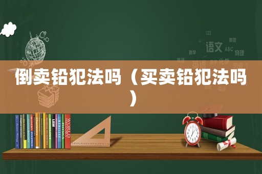 倒賣鉛犯法嗎（買賣鉛犯法嗎）