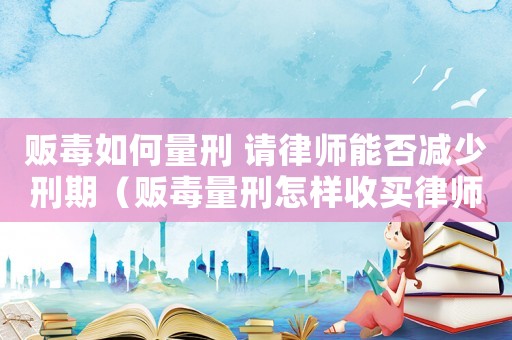 販毒如何量刑 請(qǐng)律師能否減少刑期（販毒量刑怎樣收買律師）
