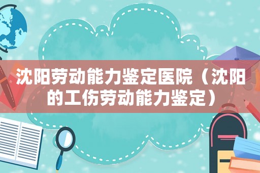 沈陽(yáng)勞動(dòng)能力鑒定醫(yī)院（沈陽(yáng)的工傷勞動(dòng)能力鑒定）