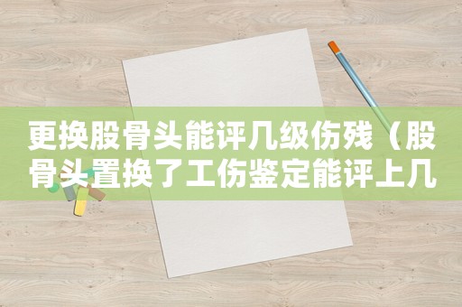 更換股骨頭能評(píng)幾級(jí)傷殘（股骨頭置換了工傷鑒定能評(píng)上幾級(jí)傷殘）