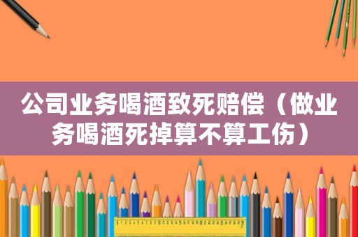 公司業(yè)務(wù)喝酒致死賠償（做業(yè)務(wù)喝酒死掉算不算工傷）