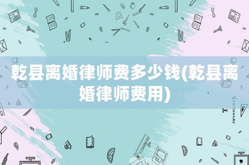 乾縣離婚律師費(fèi)多少錢(乾縣離婚律師費(fèi)用)