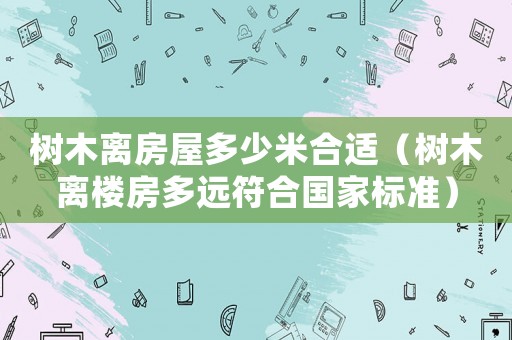 樹木離房屋多少米合適（樹木離樓房多遠(yuǎn)符合國家標(biāo)準(zhǔn)）