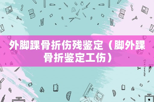 外腳踝骨折傷殘鑒定（腳外踝骨折鑒定工傷）