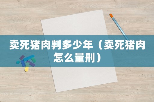 賣死豬肉判多少年（賣死豬肉怎么量刑）