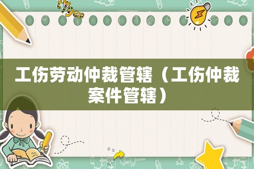 工傷勞動仲裁管轄（工傷仲裁案件管轄）
