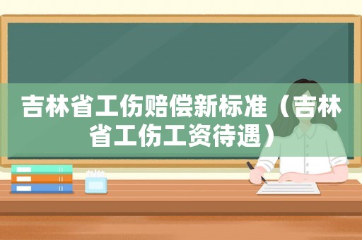 吉林省工傷賠償新標(biāo)準(zhǔn)（吉林省工傷工資待遇）