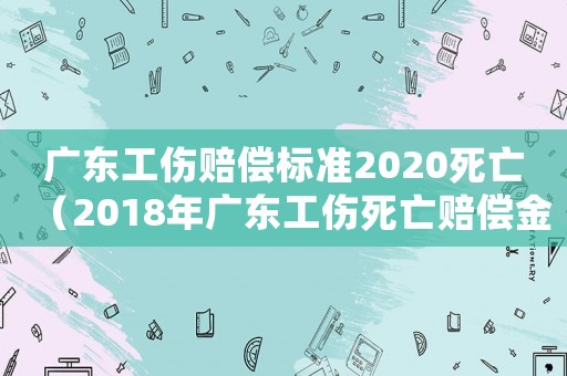 廣東工傷賠償標準2020死亡（2018年廣東工傷死亡賠償金額）