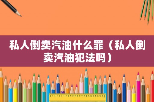 私人倒賣汽油什么罪（私人倒賣汽油犯法嗎）