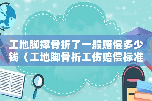 工地腳摔骨折了一般賠償多少錢（工地腳骨折工傷賠償標準.）