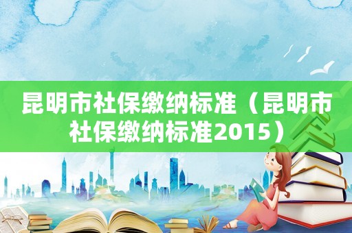 昆明市社保繳納標準（昆明市社保繳納標準2015）
