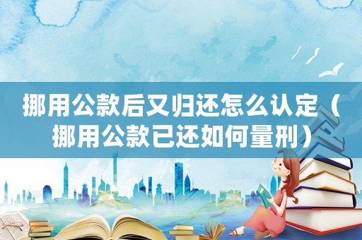挪用公款后又歸還怎么認定（挪用公款已還如何量刑）
