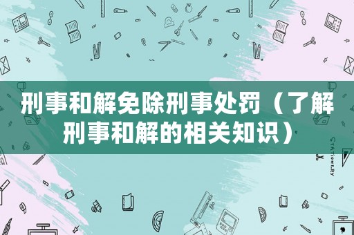 刑事和解免除刑事處罰（了解刑事和解的相關(guān)知識(shí)）