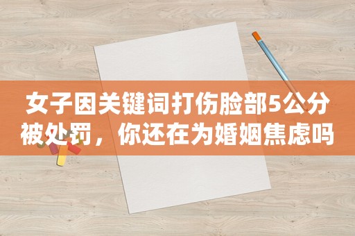 女子因關(guān)鍵詞打傷臉部5公分被處罰，你還在為婚姻焦慮嗎？