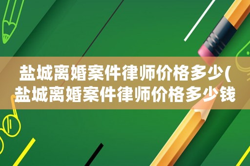 鹽城離婚案件律師價格多少(鹽城離婚案件律師價格多少錢一個月)