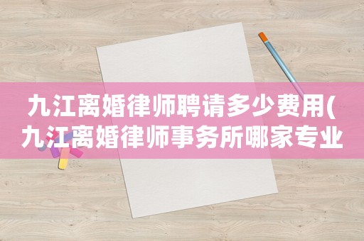 九江離婚律師聘請(qǐng)多少費(fèi)用(九江離婚律師事務(wù)所哪家專業(yè))