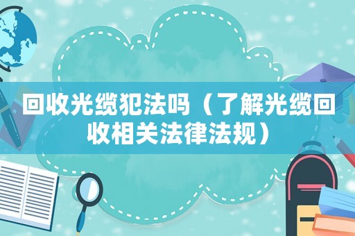 回收光纜犯法嗎（了解光纜回收相關法律法規(guī)）