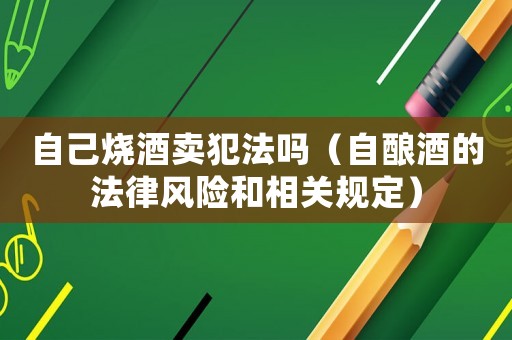 自己燒酒賣犯法嗎（自釀酒的法律風險和相關規(guī)定）