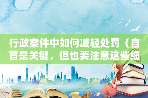 行政案件中如何減輕處罰（自首是關(guān)鍵，但也要注意這些細(xì)節(jié)）