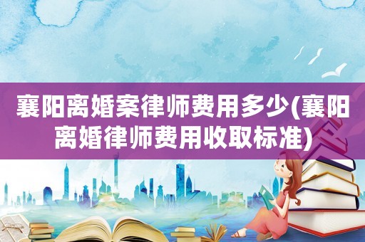襄陽離婚案律師費(fèi)用多少(襄陽離婚律師費(fèi)用收取標(biāo)準(zhǔn))