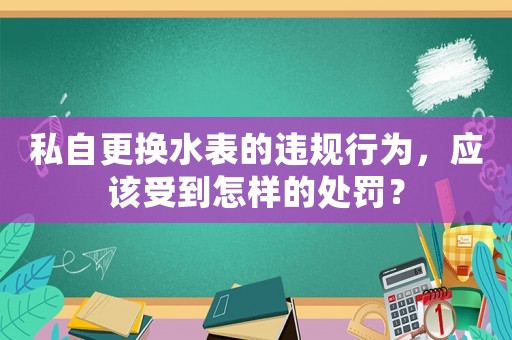 私自更換水表的違規(guī)行為，應(yīng)該受到怎樣的處罰？