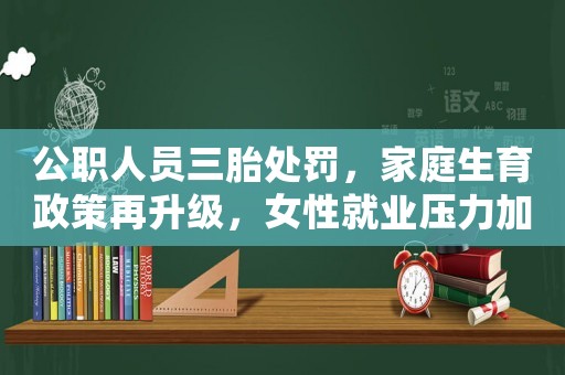 公職人員三胎處罰，家庭生育政策再升級，女性就業(yè)壓力加大，為何現(xiàn)在的女生越來越愁嫁？