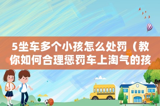 5坐車多個小孩怎么處罰（教你如何合理懲罰車上淘氣的孩子）