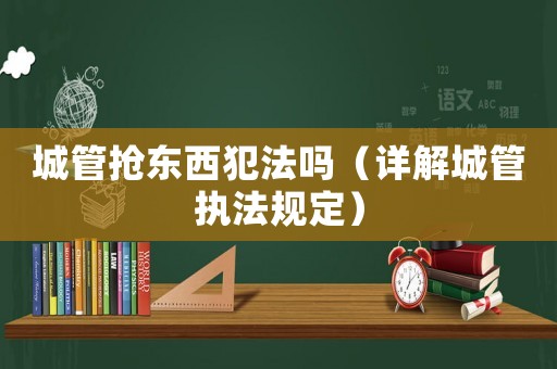 城管搶東西犯法嗎（詳解城管執(zhí)法規(guī)定）