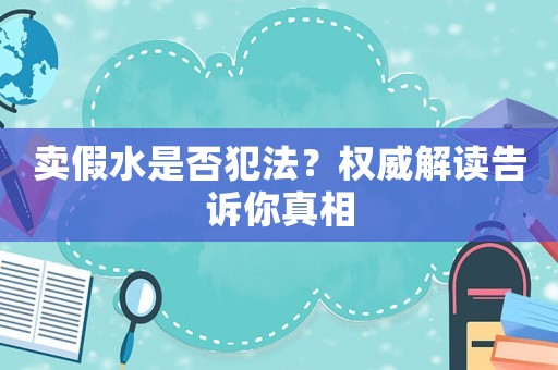 賣假水是否犯法？權(quán)威解讀告訴你真相