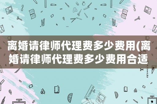 離婚請(qǐng)律師代理費(fèi)多少費(fèi)用(離婚請(qǐng)律師代理費(fèi)多少費(fèi)用合適)