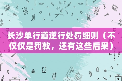 長沙單行道逆行處罰細(xì)則（不僅僅是罰款，還有這些后果）