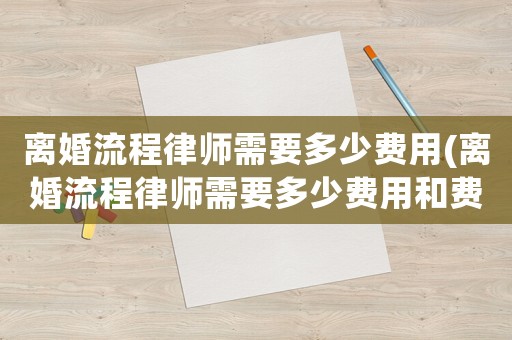 離婚流程律師需要多少費(fèi)用(離婚流程律師需要多少費(fèi)用和費(fèi)用)